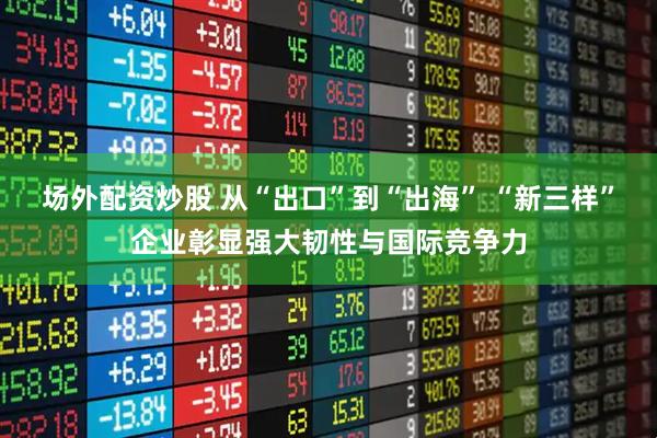 场外配资炒股 从“出口”到“出海” “新三样”企业彰显强大韧性与国际竞争力