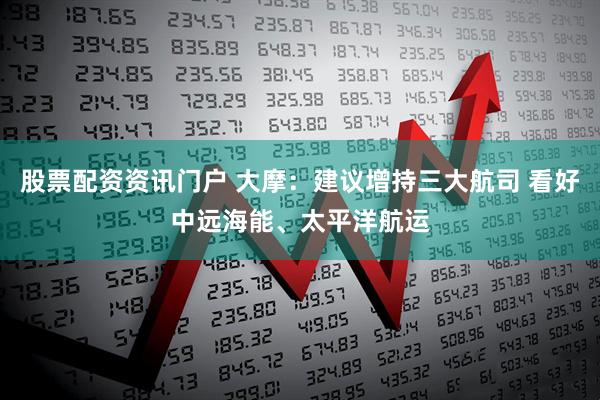 股票配资资讯门户 大摩：建议增持三大航司 看好中远海能、太平洋航运