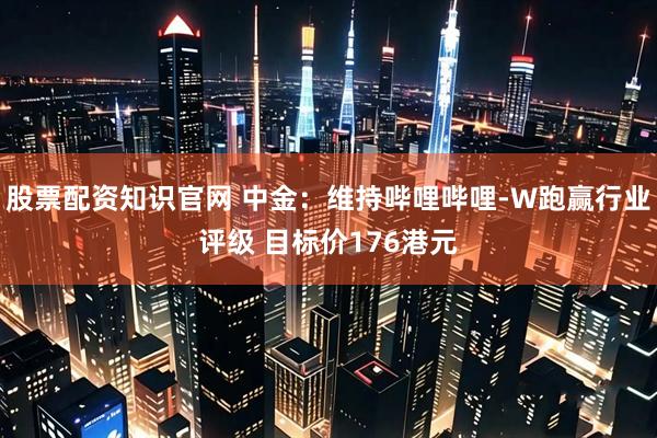 股票配资知识官网 中金：维持哔哩哔哩-W跑赢行业评级 目标价176港元