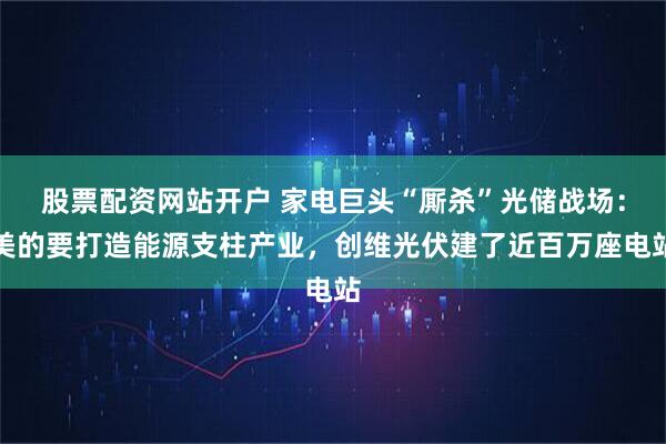 股票配资网站开户 家电巨头“厮杀”光储战场：美的要打造能源支柱产业，创维光伏建了近百万座电站