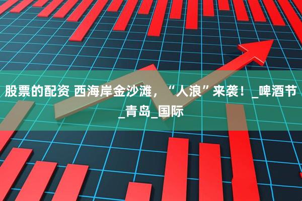 股票的配资 西海岸金沙滩，“人浪”来袭！_啤酒节_青岛_国际