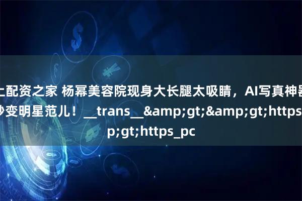 线上配资之家 杨幂美容院现身大长腿太吸睛，AI写真神器让你秒变明星范儿！__trans__>>https_pc