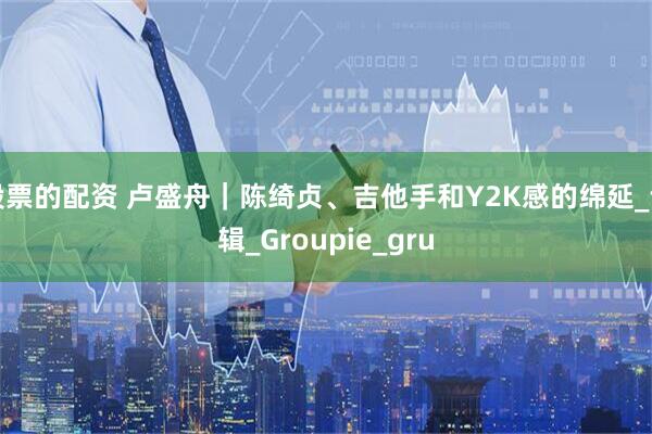 股票的配资 卢盛舟｜陈绮贞、吉他手和Y2K感的绵延_专辑_Groupie_gru
