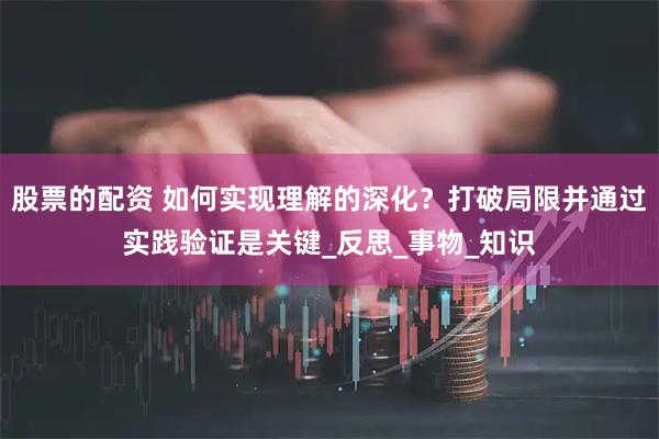 股票的配资 如何实现理解的深化？打破局限并通过实践验证是关键_反思_事物_知识