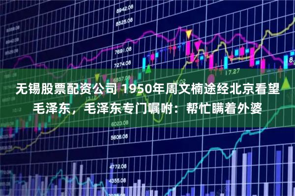 无锡股票配资公司 1950年周文楠途经北京看望毛泽东，毛泽东专门嘱咐：帮忙瞒着外婆