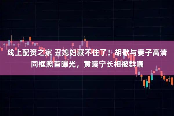 线上配资之家 丑媳妇藏不住了！胡歌与妻子高清同框照首曝光，黄曦宁长相被群嘲