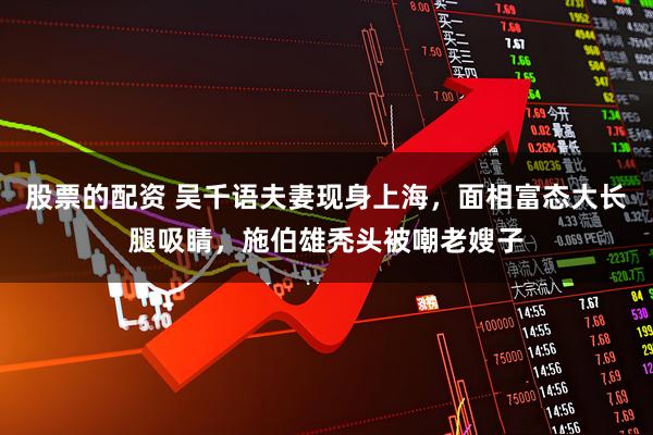 股票的配资 吴千语夫妻现身上海，面相富态大长腿吸睛，施伯雄秃头被嘲老嫂子