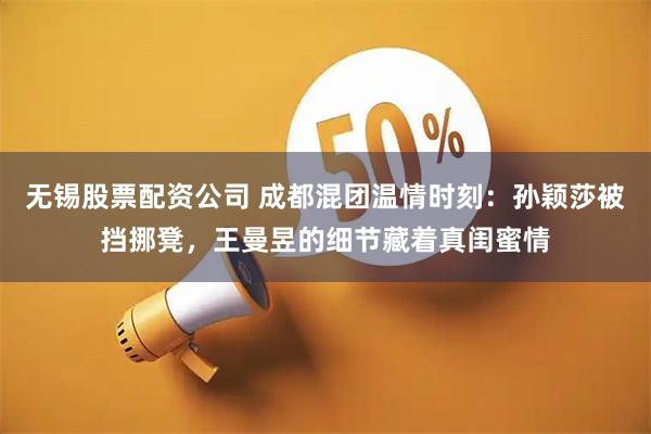 无锡股票配资公司 成都混团温情时刻：孙颖莎被挡挪凳，王曼昱的细节藏着真闺蜜情