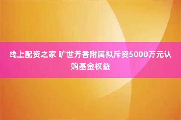 线上配资之家 旷世芳香附属拟斥资5000万元认购基金权益
